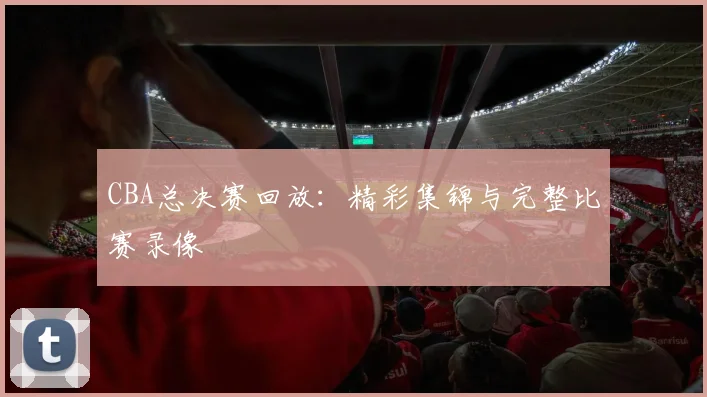CBA总决赛回放：精彩集锦与完整比赛录像