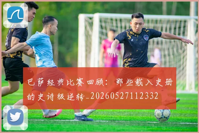 巴萨经典比赛回顾:那些载入史册的史诗级逆转_20260527112332