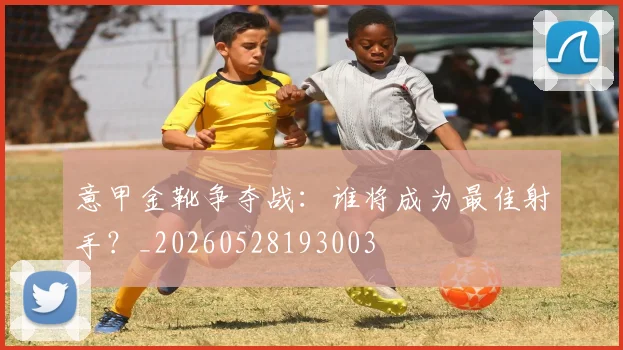 意甲金靴争夺战：谁将成为最佳射手？_20260528193003