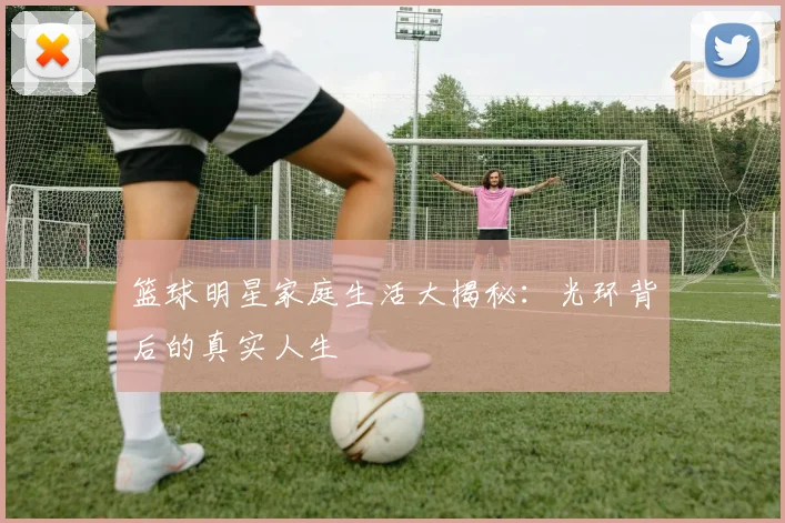 篮球明星家庭生活大揭秘:光环背后的真实人生