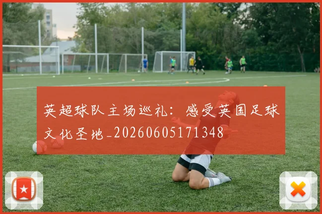 英超球队主场巡礼：感受英国足球文化圣地_20260605171348