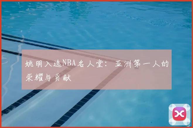 姚明入选NBA名人堂:亚洲第一人的荣耀与贡献