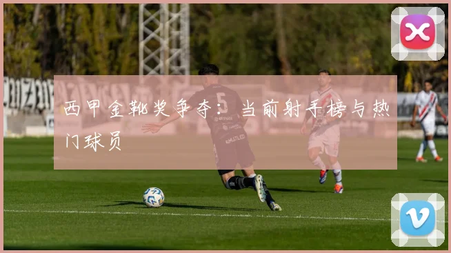 西甲金靴奖争夺：当前射手榜与热门球员