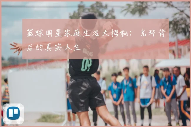 篮球明星家庭生活大揭秘：光环背后的真实人生