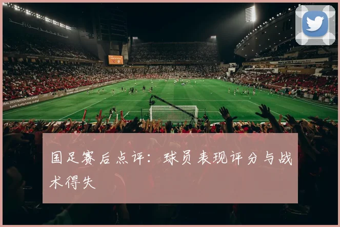 国足赛后点评：球员表现评分与战术得失