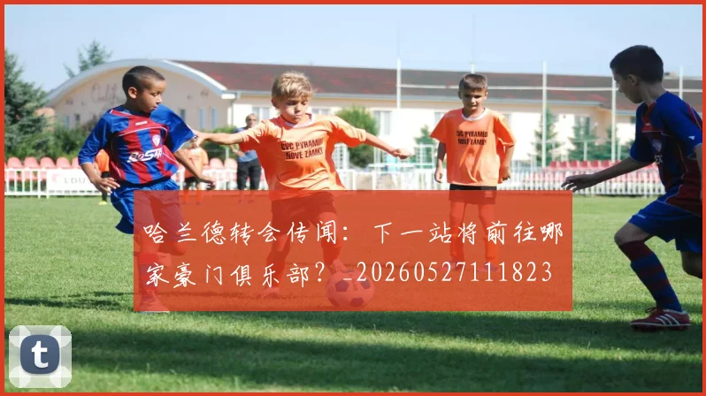 哈兰德转会传闻:下一站将前往哪家豪门俱乐部?_20260527111823
