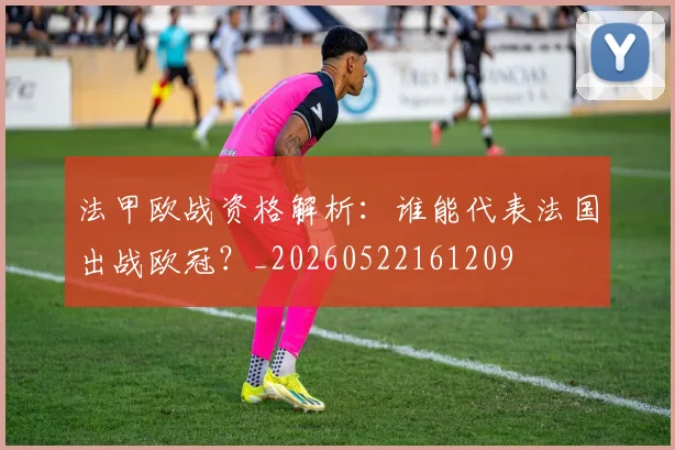 法甲欧战资格解析：谁能代表法国出战欧冠？_20260522161209