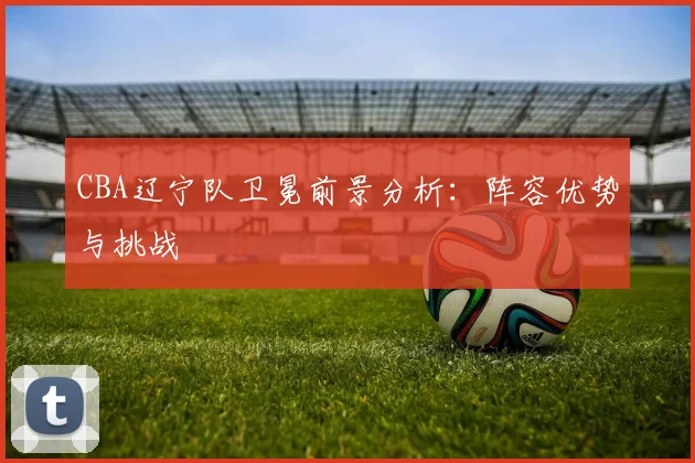 CBA辽宁队卫冕前景分析:阵容优势与挑战