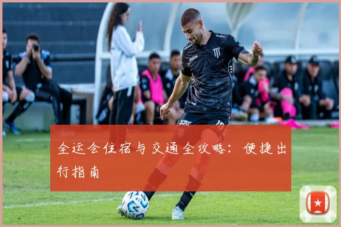 全运会住宿与交通全攻略：便捷出行指南