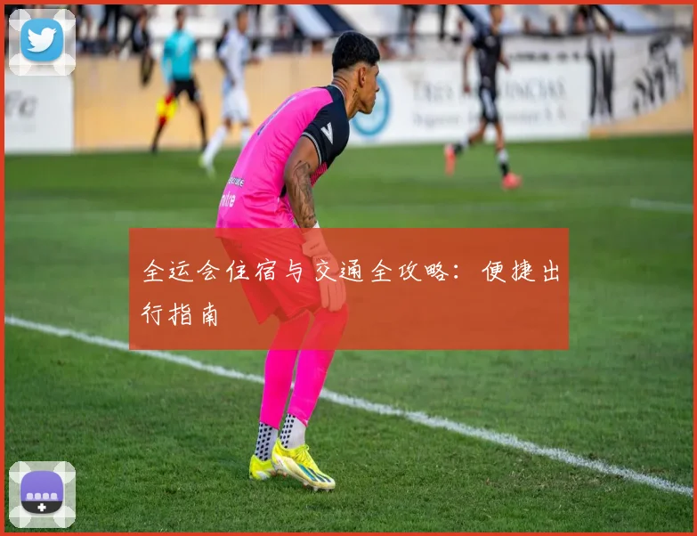 全运会住宿与交通全攻略：便捷出行指南