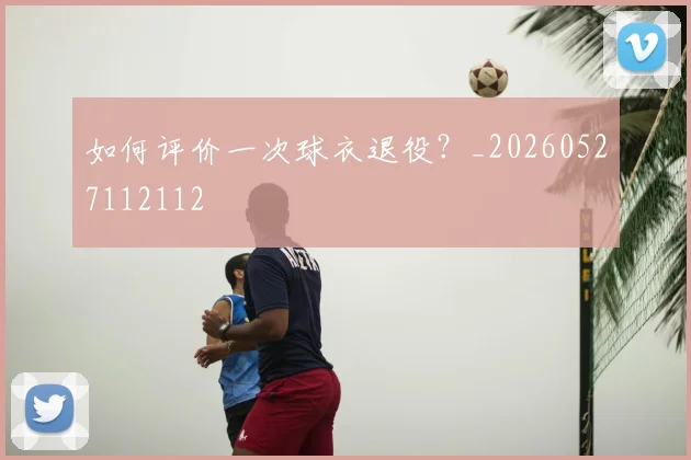 如何评价一次球衣退役?_20260527112112