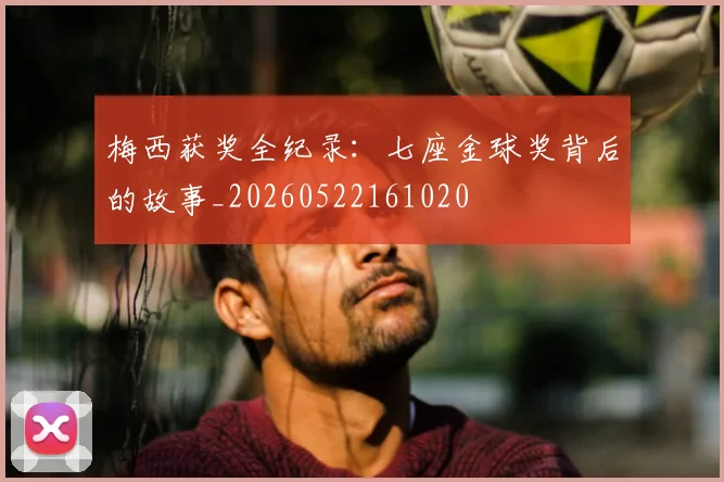 梅西获奖全纪录：七座金球奖背后的故事_20260522161020