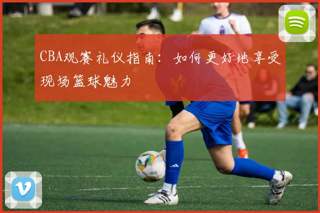 CBA观赛礼仪指南：如何更好地享受现场篮球魅力