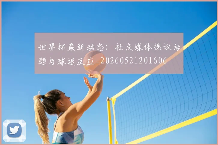 世界杯最新动态：社交媒体热议话题与球迷反应_20260521201606