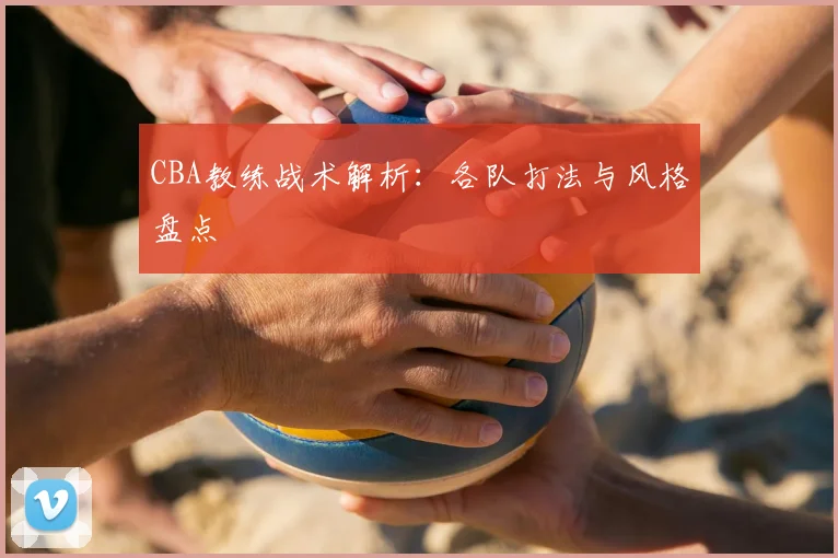 CBA教练战术解析：各队打法与风格盘点