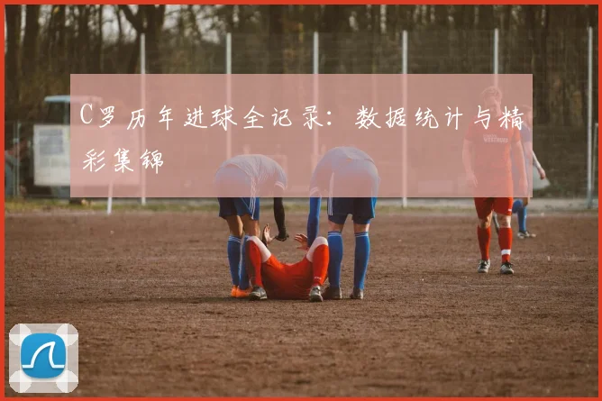 C罗历年进球全记录：数据统计与精彩集锦