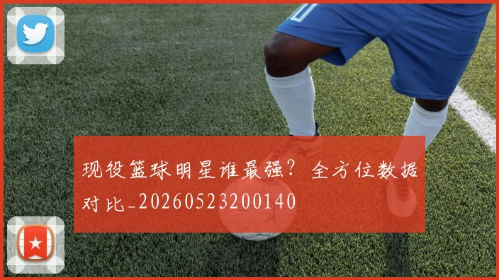 现役篮球明星谁最强？全方位数据对比_20260523200140