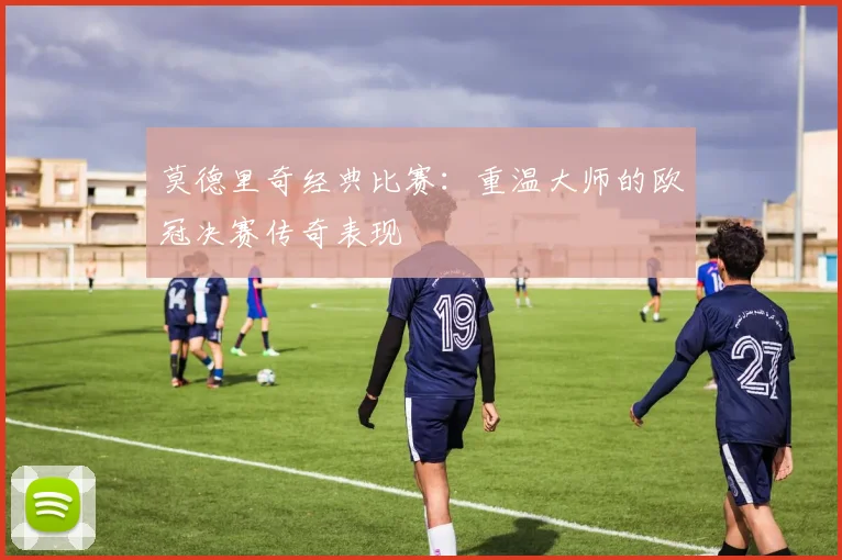 莫德里奇经典比赛：重温大师的欧冠决赛传奇表现