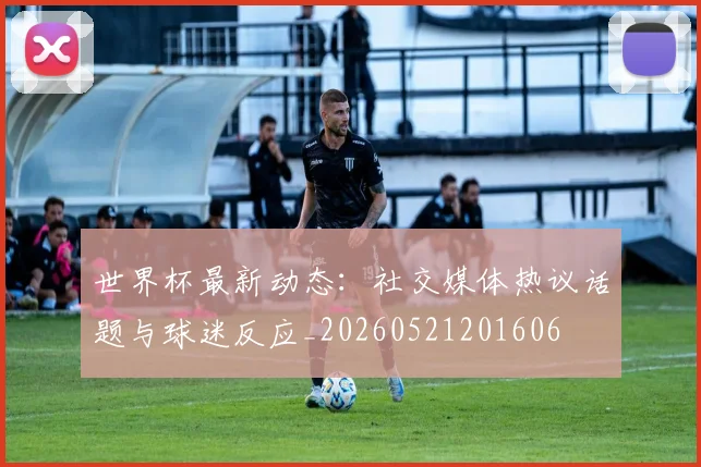 世界杯最新动态：社交媒体热议话题与球迷反应_20260521201606